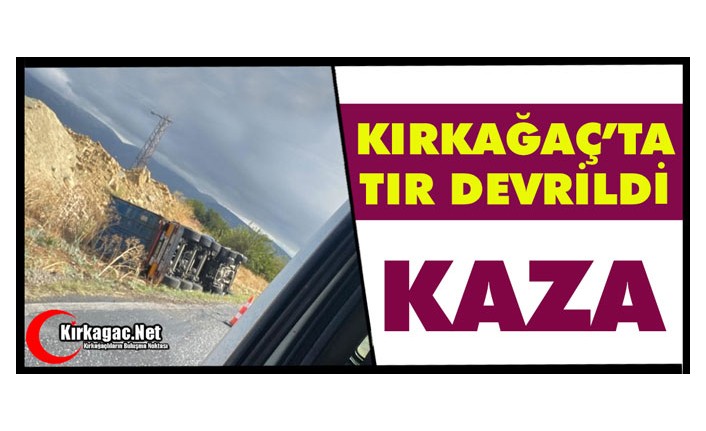 KIRKAĞAÇ’TA TIR DEVRİLDİ